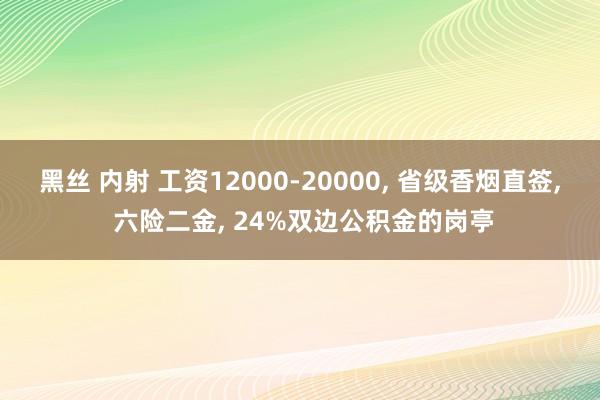 黑丝 内射 工资12000-20000， 省级香烟直签， 六险二金， 24%双边公积金的岗亭