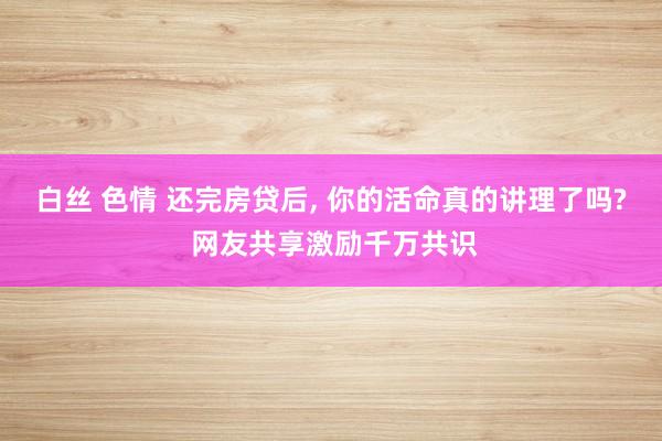 白丝 色情 还完房贷后， 你的活命真的讲理了吗? 网友共享激励千万共识