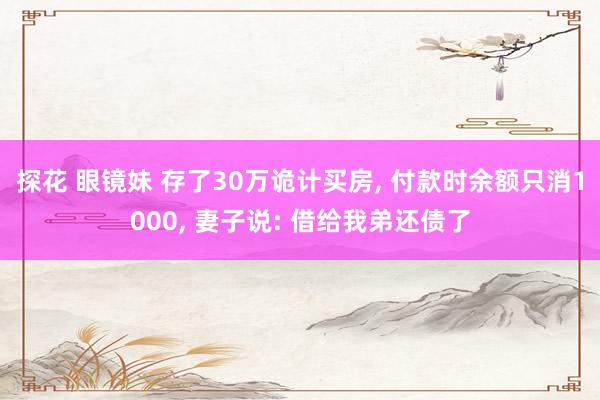 探花 眼镜妹 存了30万诡计买房， 付款时余额只消1000， 妻子说: 借给我弟还债了