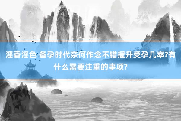 淫香淫色 备孕时代奈何作念不错擢升受孕几率?有什么需要注重的事项?