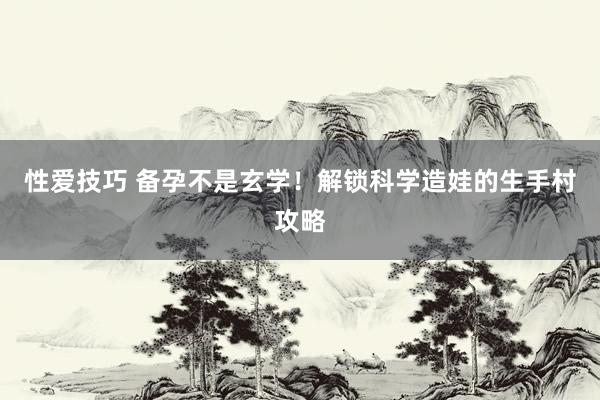 性爱技巧 备孕不是玄学！解锁科学造娃的生手村攻略