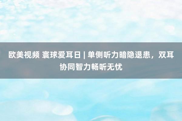 欧美视频 寰球爱耳日 | 单侧听力暗隐退患，双耳协同智力畅听无忧