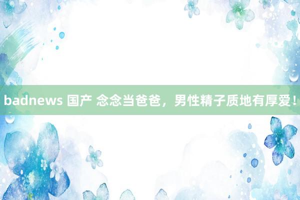 badnews 国产 念念当爸爸，男性精子质地有厚爱！