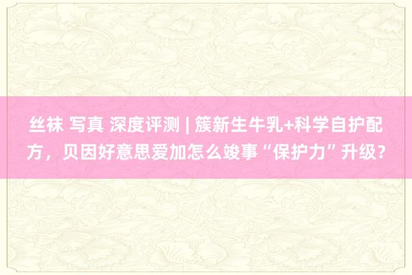 丝袜 写真 深度评测 | 簇新生牛乳+科学自护配方，贝因好意思爱加怎么竣事“保护力”升级？