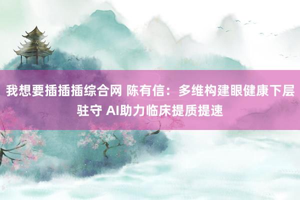 我想要插插插综合网 陈有信：多维构建眼健康下层驻守 AI助力临床提质提速