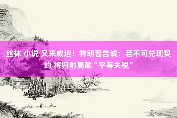 丝袜 小说 又来威迫！特朗普告诫：若不可兑现契约 将归附高额“平等关税”