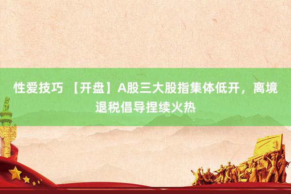 性爱技巧 【开盘】A股三大股指集体低开，离境退税倡导捏续火热