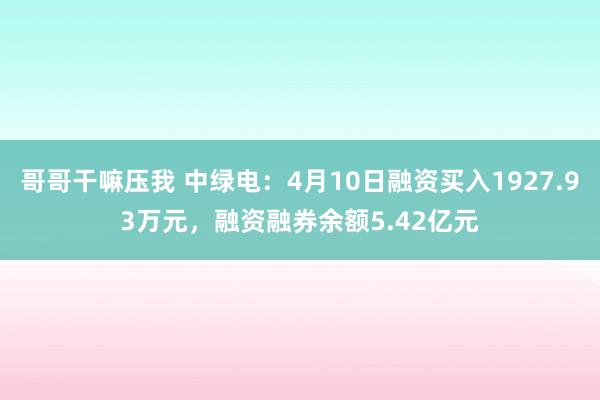 哥哥干嘛压我 中绿电：4月10日融资买入1927.93万元，融资融券余额5.42亿元