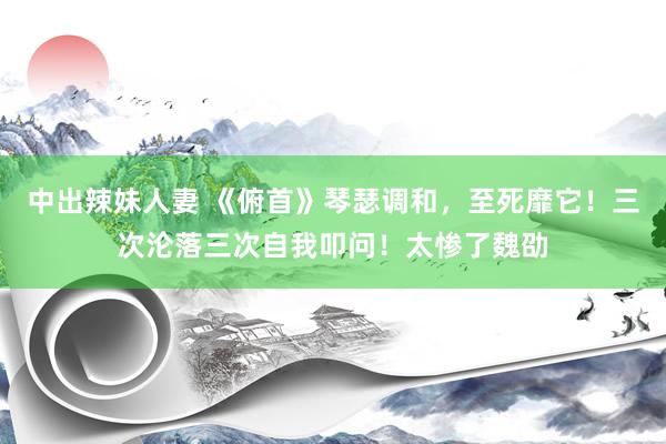 中出辣妹人妻 《俯首》琴瑟调和，至死靡它！三次沦落三次自我叩问！太惨了魏劭