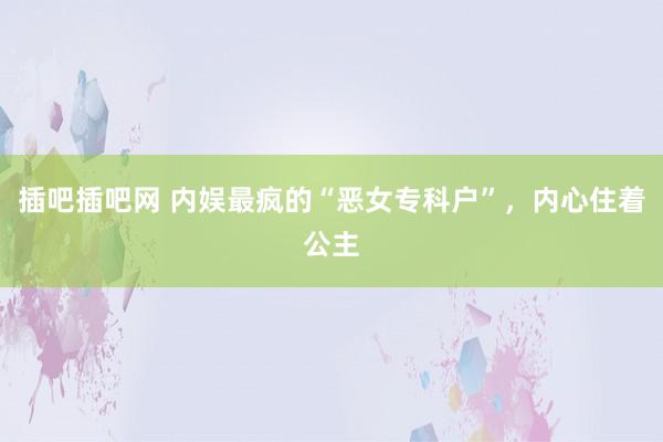 插吧插吧网 内娱最疯的“恶女专科户”，内心住着公主