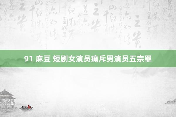 91 麻豆 短剧女演员痛斥男演员五宗罪