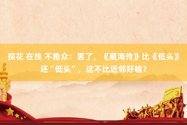 探花 在线 不雅众：罢了，《藏海传》比《低头》还“低头”，这不比近邻好嗑？