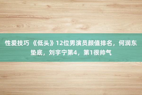 性爱技巧 《低头》12位男演员颜值排名，何润东垫底，刘宇宁第4，第1很帅气