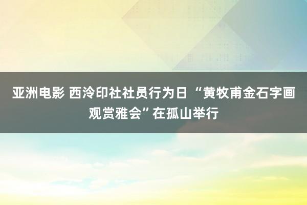 亚洲电影 西泠印社社员行为日 “黄牧甫金石字画观赏雅会”在孤山举行