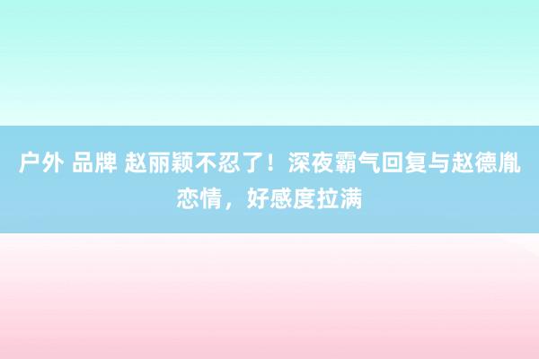 户外 品牌 赵丽颖不忍了!深夜霸气回复与赵德胤恋情,好感度拉满
