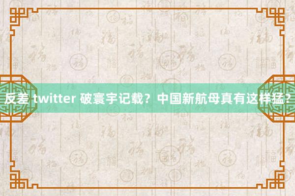 反差 twitter 破寰宇记载？中国新航母真有这样猛？
