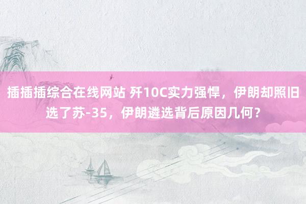 插插插综合在线网站 歼10C实力强悍，伊朗却照旧选了苏-35，伊朗遴选背后原因几何？