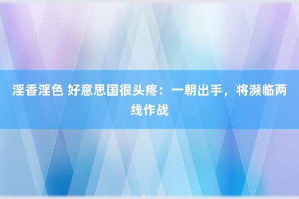 淫香淫色 好意思国很头疼：一朝出手，将濒临两线作战