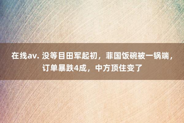 在线av. 没等目田军起初，菲国饭碗被一锅端，订单暴跌4成，中方顶住变了