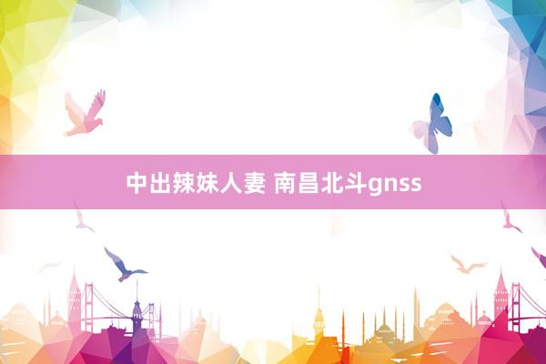 中出辣妹人妻 南昌北斗gnss