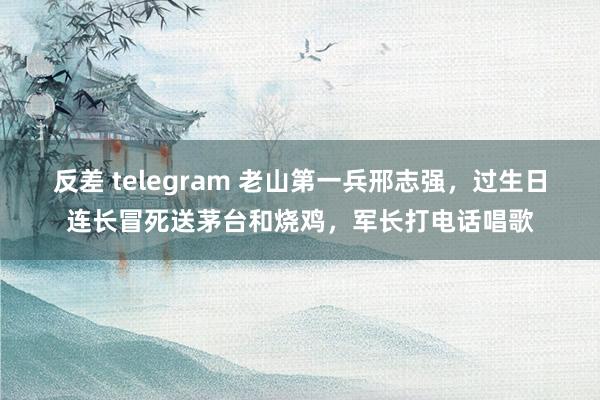 反差 telegram 老山第一兵邢志强，过生日连长冒死送茅台和烧鸡，军长打电话唱歌