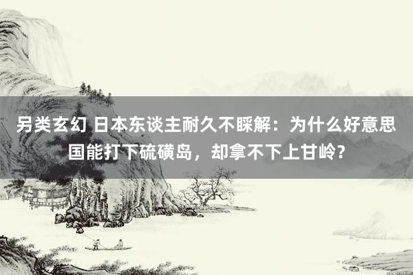 另类玄幻 日本东谈主耐久不睬解：为什么好意思国能打下硫磺岛，却拿不下上甘岭？