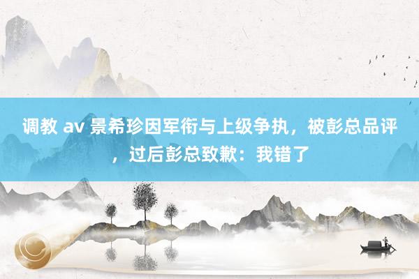 调教 av 景希珍因军衔与上级争执，被彭总品评，过后彭总致歉：我错了