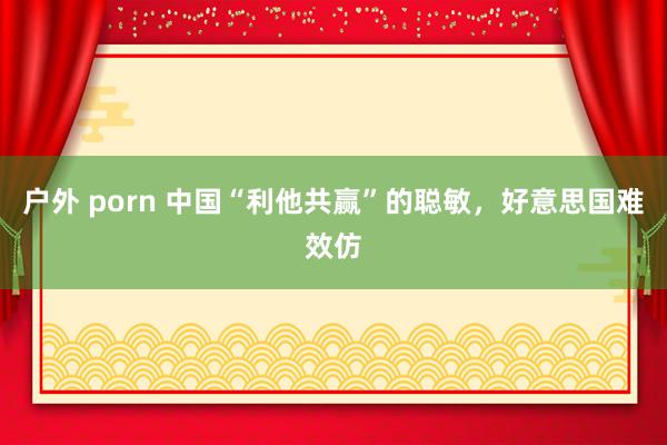 户外 porn 中国“利他共赢”的聪敏，好意思国难效仿
