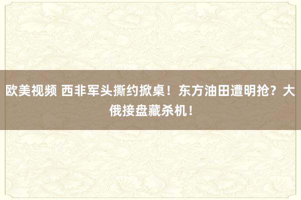 欧美视频 西非军头撕约掀桌！东方油田遭明抢？大俄接盘藏杀机！