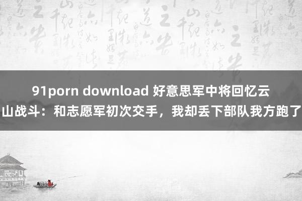 91porn download 好意思军中将回忆云山战斗：和志愿军初次交手，我却丢下部队我方跑了