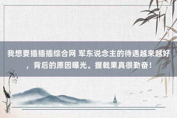 我想要插插插综合网 军东说念主的待遇越来越好，背后的原因曝光。握戟果真很勤奋！