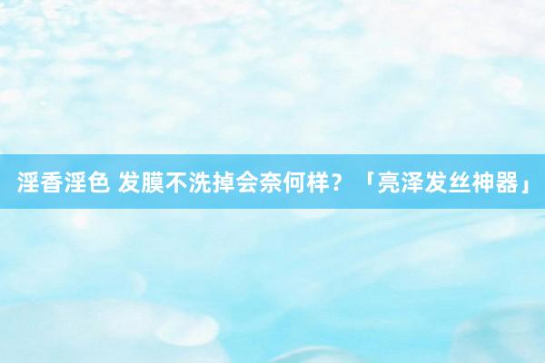 淫香淫色 发膜不洗掉会奈何样？「亮泽发丝神器」
