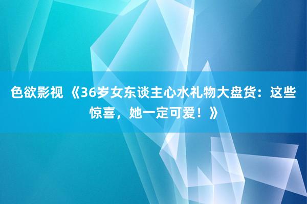 色欲影视 《36岁女东谈主心水礼物大盘货：这些惊喜，她一定可爱！》