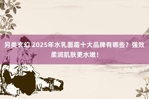 另类玄幻 2025年水乳面霜十大品牌有哪些？强效柔润肌肤更水嫩！