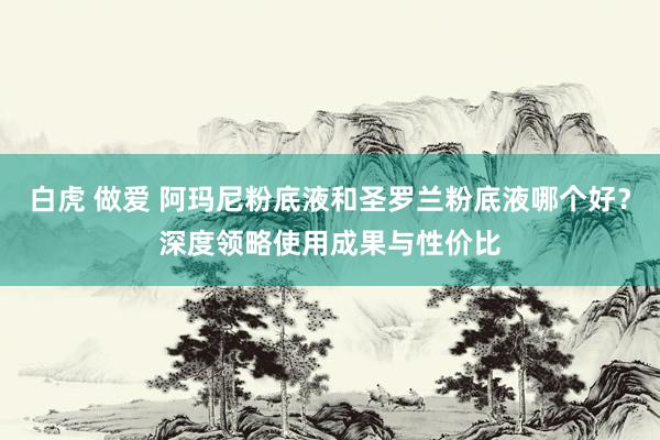 白虎 做爱 阿玛尼粉底液和圣罗兰粉底液哪个好？深度领略使用成果与性价比