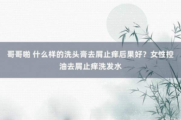 哥哥啪 什么样的洗头膏去屑止痒后果好？女性控油去屑止痒洗发水
