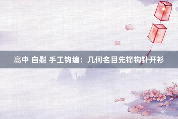 高中 自慰 手工钩编：几何名目先锋钩针开衫