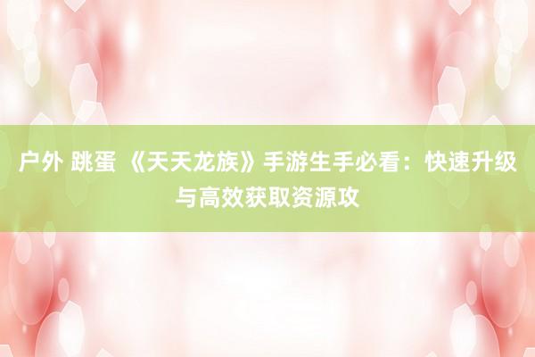 户外 跳蛋 《天天龙族》手游生手必看：快速升级与高效获取资源攻