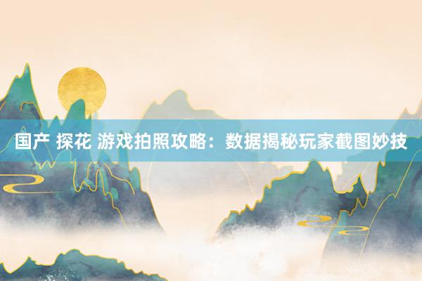 国产 探花 游戏拍照攻略：数据揭秘玩家截图妙技