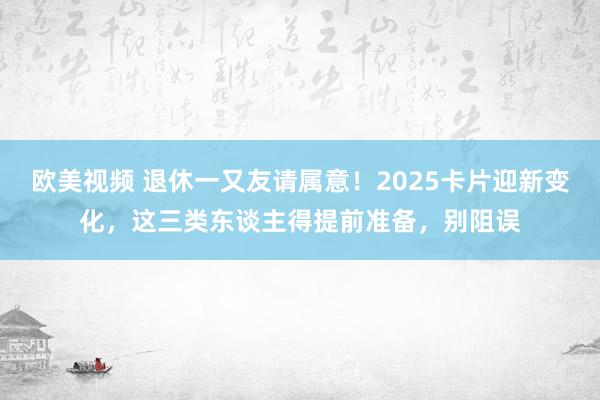 欧美视频 退休一又友请属意！2025卡片迎新变化，这三类东谈主得提前准备，别阻误