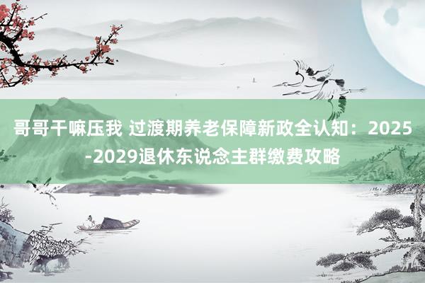 哥哥干嘛压我 过渡期养老保障新政全认知：2025-2029退休东说念主群缴费攻略