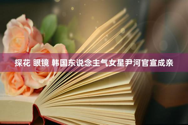 探花 眼镜 韩国东说念主气女星尹河官宣成亲