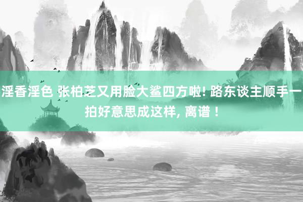 淫香淫色 张柏芝又用脸大鲨四方啦! 路东谈主顺手一拍好意思成这样， 离谱 !