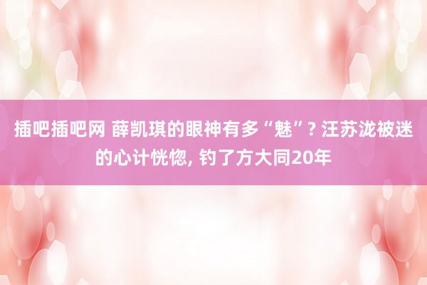 插吧插吧网 薛凯琪的眼神有多“魅”? 汪苏泷被迷的心计恍惚， 钓了方大同20年