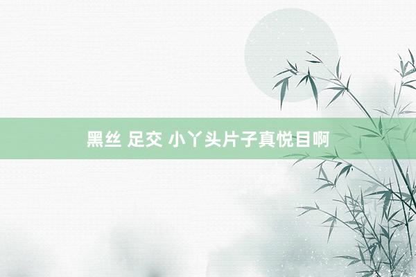 黑丝 足交 小丫头片子真悦目啊