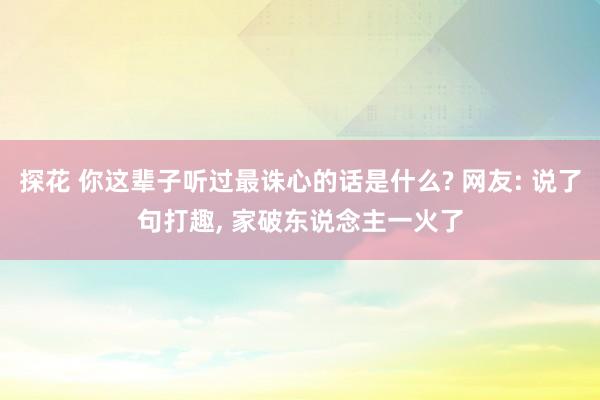 探花 你这辈子听过最诛心的话是什么? 网友: 说了句打趣， 家破东说念主一火了