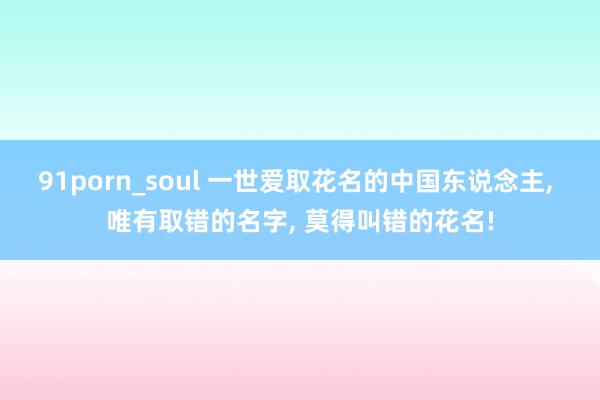 91porn_soul 一世爱取花名的中国东说念主， 唯有取错的名字， 莫得叫错的花名!