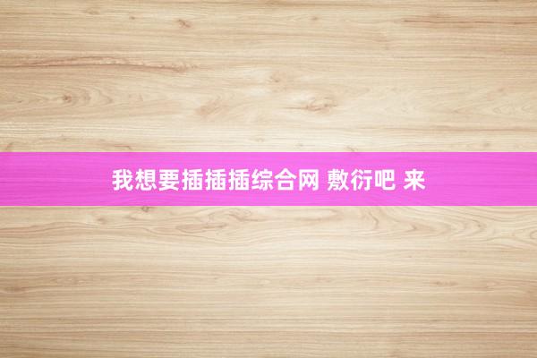 我想要插插插综合网 敷衍吧 来