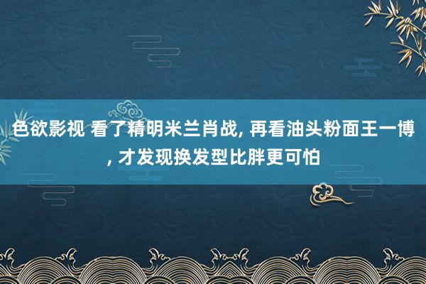 色欲影视 看了精明米兰肖战， 再看油头粉面王一博， 才发现换发型比胖更可怕