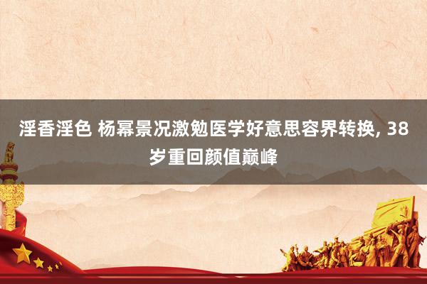 淫香淫色 杨幂景况激勉医学好意思容界转换， 38岁重回颜值巅峰